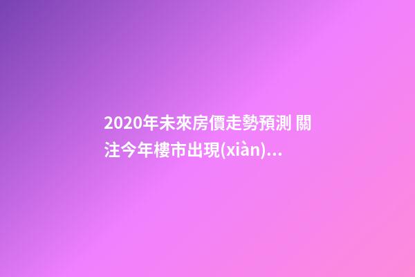 2020年未來房價走勢預測 關注今年樓市出現(xiàn)的這3大消息